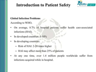 Introduction to Patient Safety
Global Infection Problems
According to WHO,
• On average, 8.7% of hospital patients suffer health care-associated
infections (HAI).
• In developed countries: 5-10%
• In developing countries:
– Risk of HAI: 2-20 times higher
– HAI may affect more than 25% of patients
• At any one time, over 1.4 million people worldwide suffer from
infections acquired while in hospital.
 