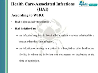Health Care-Associated Infections
(HAI)
According to WHO:
• HAI is also called “nosocomial”.
• HAI is defined as:
– an infection acquired in hospital by a patient who was admitted for a
reason other than that infection.
– an infection occurring in a patient in a hospital or other health-care
facility in whom the infection was not present or incubating at the
time of admission.
 