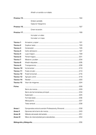 Añadir un sonido a un objeto


Práctica 15 ................................................................................................................................................................ 184
                                             Grabar pantalla
                                             Capturar fotograma
Práctica 16 ................................................................................................................................................................ 187
                                             Crear ecuación
Práctica 17 ................................................................................................................................................................ 189
                                             Incrustar un vídeo
                                             Incrustar un mapa

Técnica 1                    Arrastrar y copiar ................................................................................................................... 191
Técnica 2                    Duplicar texto ............................................................................................................................ 193
Técnica 3                    Contenedor ................................................................................................................................ 195
Técnica 4                    Cofre del tesoro ....................................................................................................................... 197
Técnica 5                    Lupa mágica .............................................................................................................................. 199
Técnica 6                    Pared mágica ............................................................................................................................ 201
Técnica 7                    Mostrar y ocultar .................................................................................................................... 204
Técnica 8                    Añadir etiquetas....................................................................................................................... 206
Técnica 9                    Transparencia........................................................................................................................... 208
Técnica 10                   Incrementar ............................................................................................................................... 210
Técnica 11                   Puzle circular ............................................................................................................................. 213
Técnica 12                   Puzle horizontal ........................................................................................................................ 216
Técnica 13                   Agrupar y tirar .......................................................................................................................... 218
Técnica 14                   Revelar ......................................................................................................................................... 220
Técnica 15                   Visor de imágenes. ................................................................................................................. 224

Fichas                        ......................................................................................................................................................... 228
                             Barra de menús ....................................................................................................................... 229
                             Barra de herramientas principal ..................................................................................... 234
                             Explorador ................................................................................................................................... 225
                             Formato texto ........................................................................................................................... 236
                             Marquesina ................................................................................................................................ 237
                             Texto vertical ............................................................................................................................. 238

Anexo I                      Comparativa entre la versión Professional y Personal .......................................... 239
Anexo II                     Opciones de la barra de menús........................................................................................ 243
Anexo III                    Método abreviado del teclado ........................................................................................... 251
Anexo IV                     Menú de interactividad para estudiantes .................................................................... 254

Bibliografía y Webgrafía ..................................................................................................................................... 256
 