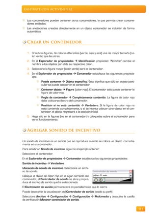 Inspírate con ActivInspire


    Los contenedores pueden contener otros contenedores, lo que permite crear contene-
    dores anidados.
    Las anotaciones creadas directamente en un objeto contenedor se incluirán de forma
    automática.


   Crear un contenedor

   1. Cree tres figuras, de colores diferentes (verde, rojo y azul) una de mayor tamaño (co-
      lor verde) que las otras.
   2. En el Explorador de propiedades  Identificación propiedad “Nombre” cambie el
      nombre a los objetos por el de su respectivo color.
   3. Seleccione la figura mayor (color verde) será el contenedor.
   4. En el Explorador de propiedades  Contenedor establezca las siguientes propieda-
      des:
                Puede contener  Objeto específico. Esto significa que sólo un objeto parti-
                cular se puede colocar en el contenedor.
                Contener objeto  Figura (color rojo). El contenedor sólo puede contener la
                figura de color rojo.
                Regla de contenedor  Completamente contenido. La figura de color rojo
                debe colocarse dentro del contenedor.
               Restituir si no está contenido  Verdadero. Si la figura de color rojo no
               está contenida completamente, o si se intenta colocar otro objeto en el con-
               tenedor, el objeto regresará a la posición inicial.
   5. Haga clic en la figuras (no en el contenedor) y colóquelas sobre el contenedor para
      ver el funcionamiento.


   Agregar sonido de incentivo

Un sonido de incentivo es un sonido que se reproduce cuando se coloca un objeto correcta-
mente en un contenedor.
Para añadir un Sonido de incentivo siga con el ejemplo anterior:
Seleccione el contenedor.
En el Explorador de propiedades  Contenedor establezca las siguientes propiedades:
Sonido de incentivo  Verdadero.
Ubicación de sonido de incentivo. Seleccione un archi-
vo de sonido.
Coloque el objeto de color rojo en el lugar correcto del
contenedor, el Controlador de sonido se abre y repro-
duce el archivo de sonido que ha seleccionado.
El Controlador de sonido permanecerá en pantalla hasta que lo cierre.
Puede desactivar la visualización del Controlador de sonido desde su perfil:
Seleccione Archivo  Configuración  Configuración  Multimedia y desactive la casilla
de verificación Mostrar controlador de sonido.


                                                                                               111
 
