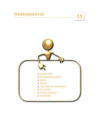 Éste es un libro que pretende ser una guía de referencia para ayudar a los pro-
             fesores a sacar el máximo partido a esta herramienta en las aulas.




Herramientas
                                                                         15




                            Conector
                            Cubrir/descubrir
                            Foco
                            Reloj
                            Teclado en pantalla
                            Teletipo
                            Tinta mágica
                            ActiView
 