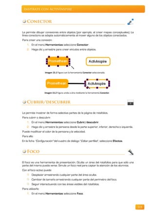 Inspírate con ActivInspire



    Conector

Le permite dibujar conexiones entre objetos (por ejemplo, al crear mapas conceptuales). La
línea conectora se adapta automáticamente al mover alguno de los objetos conectados.
Para crear una conexión:
    1. En el menú Herramientas seleccione Conector.
    2. Haga clic y arrastre para crear vínculos entre objetos.




                   Imagen 15.1 Figura con la herramienta Conector seleccionada.




                   Imagen 15.2 Figura unida a otra mediante la herramienta Conector.



    Cubrir/descubrir

Le permite mostrar de forma selectiva partes de la página de rotafolios.
Para cubrir o descubrir.
    1. En el menú Herramientas seleccione Cubrir/descubrir.
    2. Haga clic y arrastre la persiana desde la parte superior, inferior, derecha o izquierda.
Puede modificar el color de la persiana y la velocidad.
Para ello:
En la ficha "Configuración" del cuadro de diálogo "Editar perfiles", seleccione Efectos.


    Foco

El foco es una herramienta de presentación. Oculta un área del rotafolios para que sólo una
parte del mismo pueda verse. Simula un foco real para captar la atención de los alumnos.
Con el foco activo puede:
        Desplazar arrastrando cualquier parte del área oculta.
        Cambiar de tamaño arrastrando cualquier parte del perímetro del foco.
        Seguir interactuando con las áreas visibles del rotafolios.
Para utilizarlo:
    1. En el menú Herramientas seleccione Foco.



                                                                                                  115
 