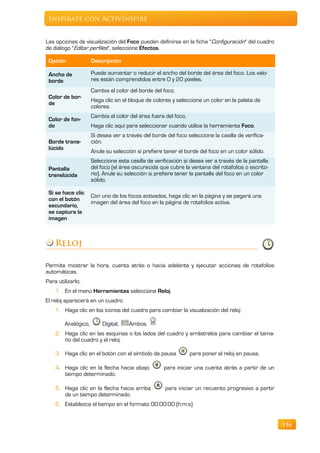 Inspírate con ActivInspire


Las opciones de visualización del Foco pueden definirse en la ficha "Configuración" del cuadro
de diálogo "Editar perfiles", seleccione Efectos.

 Opción              Descripción

 Ancho de            Puede aumentar o reducir el ancho del borde del área del foco. Los valo-
 borde               res están comprendidos entre 0 y 20 píxeles.
                     Cambia el color del borde del foco.
 Color de bor-
                     Haga clic en el bloque de colores y seleccione un color en la paleta de
 de
                     colores.
                     Cambia el color del área fuera del foco.
 Color de fon-
 do                  Haga clic aquí para seleccionar cuando utilice la herramienta Foco.
                     Si desea ver a través del borde del foco seleccione la casilla de verifica-
 Borde trans-        ción.
 lúcido
                     Anule su selección si prefiere tener el borde del foco en un color sólido.
                     Seleccione esta casilla de verificación si desea ver a través de la pantalla
 Pantalla            del foco (el área oscurecida que cubre la ventana del rotafolios o escrito-
 translúcida         rio). Anule su selección si prefiere tener la pantalla del foco en un color
                     sólido.

 Si se hace clic
                     Con uno de los focos activados, haga clic en la página y se pegará una
 con el botón
                     imagen del área del foco en la página de rotafolios activa.
 secundario,
 se captura la
 imagen



    Reloj

Permite mostrar la hora, cuenta atrás o hacia adelante y ejecutar acciones de rotafolios
automáticas.
Para utilizarlo:
    1. En el menú Herramientas seleccione Reloj.
El reloj aparecerá en un cuadro.
    1. Haga clic en los iconos del cuadro para cambiar la visualización del reloj:

        Analógico,       Digital,    Ambos.
    2. Haga clic en las esquinas o los lados del cuadro y arrástrelos para cambiar el tama-
       ño del cuadro y el reloj.

    3. Haga clic en el botón con el símbolo de pausa            para poner el reloj en pausa.

    4. Haga clic en la flecha hacia abajo           para iniciar una cuenta atrás a partir de un
       tiempo determinado.

    5. Haga clic en la flecha hacia arriba           para iniciar un recuento progresivo a partir
       de un tiempo determinado.
    6. Establezca el tiempo en el formato 00:00:00 (h:m:s)


                                                                                                    116
 