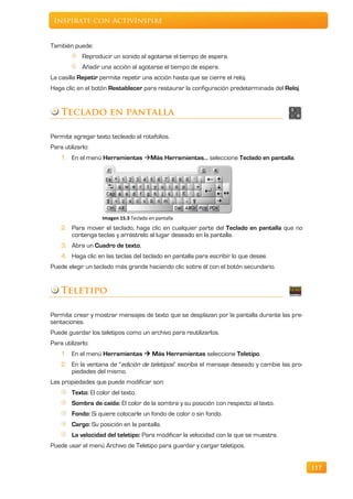 Inspírate con ActivInspire


También puede:
             Reproducir un sonido al agotarse el tiempo de espera.
             Añadir una acción al agotarse el tiempo de espera.
La casilla Repetir permite repetir una acción hasta que se cierre el reloj.
Haga clic en el botón Restablecer para restaurar la configuración predeterminada del Reloj.


    Teclado en pantalla

Permite agregar texto tecleado al rotafolios.
Para utilizarlo:
    1. En el menú Herramientas Más Herramientas… seleccione Teclado en pantalla.




                    Imagen 15.3 Teclado en pantalla
    2. Para mover el teclado, haga clic en cualquier parte del Teclado en pantalla que no
       contenga teclas y arrástrelo al lugar deseado en la pantalla.
    3. Abra un Cuadro de texto,
    4. Haga clic en las teclas del teclado en pantalla para escribir lo que desee.
Puede elegir un teclado más grande haciendo clic sobre él con el botón secundario.


    Teletipo

Permite crear y mostrar mensajes de texto que se desplazan por la pantalla durante las pre-
sentaciones.
Puede guardar los teletipos como un archivo para reutilizarlos.
Para utilizarlo:
    1. En el menú Herramientas  Más Herramientas seleccione Teletipo.
    2. En la ventana de “edición de teletipos” escriba el mensaje deseado y cambie las pro-
       piedades del mismo.
Las propiedades que puede modificar son:
        Texto: El color del texto.
        Sombra de caída: El color de la sombra y su posición con respecto al texto.
        Fondo: Si quiere colocarle un fondo de color o sin fondo.
        Cargo: Su posición en la pantalla.
        La velocidad del teletipo: Para modificar la velocidad con la que se muestra.
Puede usar el menú Archivo de Teletipo para guardar y cargar teletipos.


                                                                                              117
 