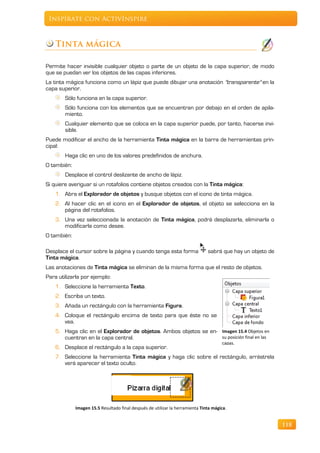 Inspírate con ActivInspire



    Tinta mágica

Permite hacer invisible cualquier objeto o parte de un objeto de la capa superior, de modo
que se puedan ver los objetos de las capas inferiores.
La tinta mágica funciona como un lápiz que puede dibujar una anotación "transparente" en la
capa superior.
        Sólo funciona en la capa superior.
        Sólo funciona con los elementos que se encuentran por debajo en el orden de apila-
        miento.
        Cualquier elemento que se coloca en la capa superior puede, por tanto, hacerse invi-
        sible.
Puede modificar el ancho de la herramienta Tinta mágica en la barra de herramientas prin-
cipal:
        Haga clic en uno de los valores predefinidos de anchura.
O también:
        Desplace el control deslizante de ancho de lápiz.
Si quiere averiguar si un rotafolios contiene objetos creados con la Tinta mágica:
    1. Abra el Explorador de objetos y busque objetos con el icono de tinta mágica.
    2. Al hacer clic en el icono en el Explorador de objetos, el objeto se selecciona en la
       página del rotafolios.
    3. Una vez seleccionada la anotación de Tinta mágica, podrá desplazarla, eliminarla o
       modificarla como desee.
O también:

Desplace el cursor sobre la página y cuando tenga esta forma                   sabrá que hay un objeto de
Tinta mágica.
Las anotaciones de Tinta mágica se eliminan de la misma forma que el resto de objetos.
Para utilizarla por ejemplo:
    1. Seleccione la herramienta Texto.
    2. Escriba un texto.
    3. Añada un rectángulo con la herramienta Figura.
    4. Coloque el rectángulo encima de texto para que éste no se
       vea.
    5. Haga clic en el Explorador de objetos. Ambos objetos se en- Imagen 15.4 Objetos en
       cuentran en la capa central.                                su posición final en las
                                                                                      capas.
    6. Desplace el rectángulo a la capa superior.
    7. Seleccione la herramienta Tinta mágica y haga clic sobre el rectángulo, arrástrela
       verá aparecer el texto oculto.




             Imagen 15.5 Resultado final después de utilizar la herramienta Tinta mágica.


                                                                                                            118
 