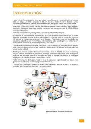 Inspírate con ActivInspire



Introducción
Hoy en día en las aulas ya no tiene que utilizar modalidades de interacción poco prácticas,
sólo con coger un lápiz y empezar a dibujar, escribir, añadir, mover y ocultar figuras,
imágenes y muchas más cosas que conocerá en este libro podrá crear un aula más activa.
Todo esto lo puede conseguir con los diferentes productos de Promethean, líder global en
soluciones educativas para el aprendizaje interactivo que cuenta con más de 1.000.000 de
usuarios registrados.
Este libro ha sido creado para ayudarle a conocer el software ActivInspire.
ActivInspire es un paquete de software fácil de utilizar y diseñado para su uso en múltiples
sistemas operativos junto a la pizarra ActivBoard o cualquier pizarra interactiva de otros
fabricantes, o incluso solamente con un ordenador. Totalmente integrado con todas las
soluciones educativas de Promethean. ActivInspire ha sido creado para su utilización en
aulas de todo el mundo de educación primaria y secundaria.
Le ofrece herramientas totalmente integradas y funcionales como transportadores, reglas,
lápiz, reconocimiento de figuras que convierten la interacción en pantalla en un ejemplo muy
cercano a la realidad.
ActivInspire permite acceder de manera inmediata a más de 45.000 recursos, imágenes y
fondos, además de ofrecer la posibilidad de elegir interfaces adecuadas para el rango de
edad de los alumnos: interfaces sofisticadas para la escuela secundaria e interfaces
atrayentes con colores vivos para la escuela primaria.
Podrá formar parte de la comunidad en línea de asistencia y planificación de clases más
grande del mundo para usuarios de pizarras interactivas.
Con todo esto conseguirá mejorar el aprendizaje interactivo: entre el alumno y el profesor,
entre los alumnos, y entre el alumno y el mundo entero.




                                                Ejemplo de la ActivClassroom de Promethean.




                                                                                               11
 