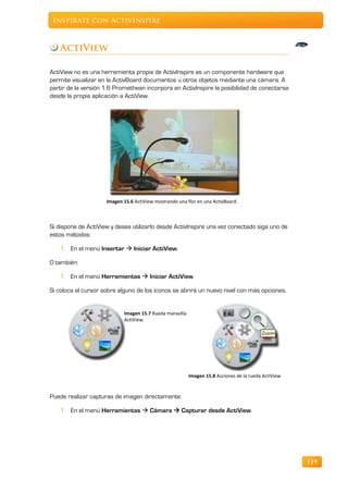 Inspírate con ActivInspire



   ActiView

ActiView no es una herramienta propia de ActivInspire es un componente hardware que
permite visualizar en la ActivBoard documentos u otros objetos mediante una cámara. A
partir de la versión 1.6 Promethean incorpora en ActivInspire la posibilidad de conectarse
desde la propia aplicación a ActiView.




                     Imagen 15.6 ActiView mostrando una flor en una ActivBoard.



Si dispone de ActiView y desea utilizarlo desde ActivInspire una vez conectado siga uno de
estos métodos:

   1. En el menú Insertar  Iniciar ActiView.

O también:

   1. En el menú Herramientas  Iniciar ActiView.

Si coloca el cursor sobre alguno de los iconos se abrirá un nuevo nivel con más opciones.


                            Imagen 15.7 Rueda maravilla
                            ActiView.




                                                          Imagen 15.8 Acciones de la rueda ActiView


Puede realizar capturas de imagen directamente.

   1. En el menú Herramientas  Cámara  Capturar desde ActiView.




                                                                                                      119
 