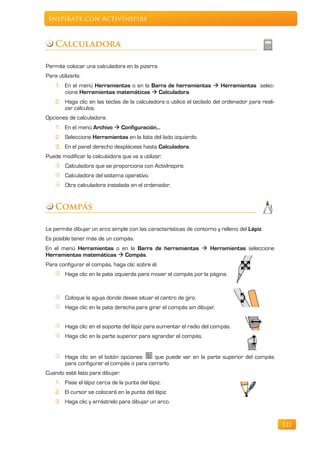 Inspírate con ActivInspire



    Calculadora

Permite colocar una calculadora en la pizarra.
Para utilizarla:
    1. En el menú Herramientas o en la Barra de herramientas  Herramientas selec-
       cione Herramientas matemáticas  Calculadora.
    2. Haga clic en las teclas de la calculadora o utilice el teclado del ordenador para reali-
       zar cálculos.
Opciones de calculadora:
    1. En el menú Archivo  Configuración…
    2. Seleccione Herramientas en la lista del lado izquierdo.
    3. En el panel derecho desplácese hasta Calculadora.
Puede modificar la calculadora que va a utilizar:
        Calculadora que se proporciona con ActivInspire.
        Calculadora del sistema operativo.
        Otra calculadora instalada en el ordenador.


    Compás

Le permite dibujar un arco simple con las características de contorno y relleno del Lápiz.
Es posible tener más de un compás.
En el menú Herramientas o en la Barra de herramientas  Herramientas seleccione
Herramientas matemáticas  Compás.
Para configurar el compás, haga clic sobre él.
        Haga clic en la pata izquierda para mover el compás por la página.



        Coloque la aguja donde desee situar el centro de giro.
        Haga clic en la pata derecha para girar el compás sin dibujar.


        Haga clic en el soporte del lápiz para aumentar el radio del compás.
        Haga clic en la parte superior para agrandar el compás.


        Haga clic en el botón opciones     que puede ver en la parte superior del compás
        para configurar el compás o para cerrarlo.
Cuando esté listo para dibujar:
    1. Pase el lápiz cerca de la punta del lápiz.
    2. El cursor se colocará en la punta del lápiz.
    3. Haga clic y arrástrelo para dibujar un arco.


                                                                                                  121
 