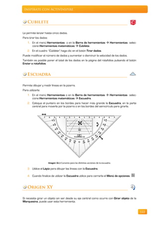 Inspírate con ActivInspire



    Cubilete

Le permite lanzar hasta cinco dados.
Para tirar los dados:
    1. En el menú Herramientas o en la Barra de herramientas  Herramientas selec-
       cione Herramientas matemáticas  Cubilete.
    2. En el cuadro "Cubilete", haga clic en el botón Tirar dados.
Puede modificar el número de dados y aumentar o disminuir la velocidad de los dados.
También es posible poner el total de los dados en la página del rotafolios pulsando el botón
Enviar a rotafolios.


    Escuadra

Permite dibujar y medir líneas en la pizarra.
Para utilizarla:
    1. En el menú Herramientas o en la Barra de herramientas  Herramientas selec-
       cione Herramientas matemáticas  Escuadra.
    2. Coloque el puntero en los bordes para hacer más grande la Escuadra, en la parte
       central para moverla por la pizarra o en los bordes del semicírculo para girarla.




                        Imagen 16.1 Cursores para las distintas acciones de la escuadra.

    3. Utilice el Lápiz para dibujar las líneas con la Escuadra.

    4. Cuando finalice de utilizar la Escuadra utilice para cerrarla el Menú de opciones.


    Origen XY

Si necesita girar un objeto sin ser desde su eje central como ocurre con Girar objeto de la
Marquesina, puede usar esta herramienta.


                                                                                               122
 