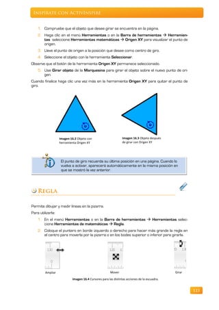 Inspírate con ActivInspire


    1. Compruebe que el objeto que desee girar se encuentra en la página.
    2. Haga clic en el menú Herramientas o en la Barra de herramientas  Herramien-
       tas seleccione Herramientas matemáticas  Origen XY para visualizar el punto de
       origen.
    3. Lleve el punto de origen a la posición que desee como centro de giro.
    4. Seleccione el objeto con la herramienta Seleccionar.
Observe que el botón de la herramienta Origen XY permanece seleccionado.
    5. Use Girar objeto de la Marquesina para girar el objeto sobre el nuevo punto de ori-
       gen.
Cuando finalice haga clic una vez más en la herramienta Origen XY para quitar el punto de
giro.




                   Imagen 16.2 Objeto con                       Imagen 16.3 Objeto después
                   herramienta Origen XY                        de girar con Origen XY




                    El punto de giro recuerda su última posición en una página. Cuando lo
                    vuelva a activar, aparecerá automáticamente en la misma posición en
                    que se mostró la vez anterior.




    Regla

Permite dibujar y medir líneas en la pizarra.
Para utilizarla:
    1. En el menú Herramientas o en la Barra de herramientas  Herramientas selec-
       cione Herramientas de matemáticas  Regla.
    2. Coloque el puntero en borde izquierdo o derecho para hacer más grande la regla en
       el centro para moverla por la pizarra o en los bodes superior o inferior para girarla.




         Ampliar                                       Mover                                  Girar

                           Imagen 16.4 Cursores para las distintas acciones de la escuadra.


                                                                                                      123
 