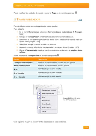 Inspírate con ActivInspire


Puede modificar las unidades de medida y cerrar la Regla en el menú de opciones.


    Transportador

Permite dibujar arcos, segmentos y círculos, medir ángulos.
Para utilizarlo:
    1. En el menú Herramientas seleccione Herramientas de matemáticas  Transpor-
       tador.
    2. Coloque el Transportador, arrástrelo hasta obtener el tamaño adecuado.
    3. Seleccione el tipo de transportador que desea usar y seleccione el tipo de arco que
       quiera crear (Imagen 16.4).
    4. Seleccione el Lápiz y cambie el color o la anchura.
    5. Alinee el cursor en el borde del transportador y empiece a dibujar (Imagen 16.5).
    6. Cierre el Transportador desde el menú emergente o arrástrelo a la papelera de ro-
       tafolios.
Puede modificar el Transportador en el menú de opciones        .

Opción                           Descripción
Transportador completo           Muestra un transportador circular de 360 grados.
Medio transportador              Muestra un transportador de 180 grados.

Arco                             Permite dibujar un arco abierto.

Arco cerrado                     Permite dibujar un arco cerrado.

Arco rellenado                   Permite dibujar un arco relleno.




                                                                    Imagen 16.5 Menú de opcio-
                                                                    nes del Transportador.




En la siguiente imagen se pueden ver los tres estilos de arco existentes.


                                                                                                 124
 