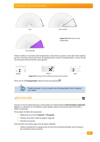 Inspírate con ActivInspire




                   Arco                                             Arco cerrado




                                                                     Imagen 16.6 Diferentes arcos del
                                                                     transportador.




               Arco rellenado


Puede modificar el tamaño del transportador colocando el puntero cerca del borde exterior
(en los números). Cerca del menú de opciones para mover el transportador y cerca de los
números pero hacia el interior para girarlo.




  Ampliar                                       Mover                                      Girar
                   Imagen 16.7 Cursores para las distintas acciones de la escuadra.


Para cerrar el Transportador utilice el menú de opciones               .



                  Puede manipular un arco creado con el transportador como cualquier
                  otro objeto.



    Ecuación

Aunque no forma parte del grupo mencionado con anterioridad de Herramientas matemáti-
cas por su utilización se ha añadido a este capítulo. Esta herramienta le permite añadir y
editar ecuaciones.
Para utilizar el editor de ecuaciones:
    1. Seleccione en el menú Insertar  Ecuación.
    2. Coloque el puntero sobre la página, haga clic.
    3. Escriba la ecuación.
Para escribir la ecuación siga unos de estos métodos:
    1. Utilice el teclado de su equipo junto con las herramientas del editor para introducir
       los caracteres de la ecuación.

                                                                                                        125
 