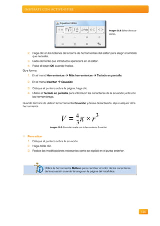Inspírate con ActivInspire




                                                                                Imagen 16.8 Editor de ecua-
                                                                                ciones.




   2. Haga clic en los botones de la barra de herramientas del editor para elegir el símbolo
      que necesite.
   3. Cada elemento que introduzca aparecerá en el editor.
   4. Pulse el botón OK cuando finalice.
Otra forma:
   1. En el menú Herramientas  Más herramientas  Teclado en pantalla.

   2. En el menú Insertar  Ecuación

    3. Coloque el puntero sobre la página, haga clic.
   4. Utilice el Teclado en pantalla para introducir los caracteres de la ecuación junto con
      las herramientas.

Cuando termine de utilizar la herramienta Ecuación y desea desactivarla, elija cualquier otra
herramienta.




                      Imagen 16.9 Fórmula creada con la herramienta Ecuación.


   Para editar
   1. Coloque el puntero sobre la ecuación.
   2. Haga doble clic.
   3. Realice las modificaciones necesarias como se explicó en el punto anterior.




                  Utilice la herramienta Relleno para cambiar el color de los caracteres
                  de la ecuación cuando la tenga en la página del rotafolios.




                                                                                                              126
 