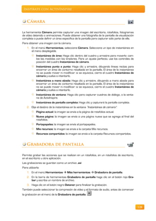 Inspírate con ActivInspire



    Cámara

La herramienta Cámara permite capturar una imagen del escritorio, rotafolios, fotogramas
de vídeo detenido o animaciones. Puede obtener una fotografía de la pantalla de visualización
completa o puede definir un área específica de la pantalla para capturar sólo parte de ella.
Para obtener una imagen con la cámara.
    1. En el menú Herramientas, seleccione Cámara. Seleccione un tipo de instantánea en
       el menú desplegable.
             Instantánea de área: Haga clic dentro del cuadro y arrastre para moverlo: cam-
             bie las medidas con los tiradores. Para un ajuste perfecto, use los controles de
             posición del cuadro Instantánea de cámara.
             Instantánea punto a punto: Haga clic y arrastre, dibujando líneas rectas para
             encerrar un área de contorno resaltada en la pantalla. El área de la instantánea
             no se puede mover ni modificar: si se equivoca, cierre el cuadro Instantánea de
             cámara y vuelva a intentarlo.
             Instantánea a mano alzada: Haga clic y arrastre, dibujando a mano alzada para
             encerrar un área de contorno resaltada en la pantalla. El área de la instantánea
             no se puede mover ni modificar: si se equivoca, cierre el cuadro Instantánea de
             cámara y vuelva a intentarlo.
             Instantánea de ventana: Haga clic para capturar cuadros de diálogo, o la venta-
             na de ActivInspire.
             Instantánea de pantalla completa: Haga clic y capturará la pantalla completa.
    2. Elija el destino de la instantánea en la ventana “Instantánea de cámara”:
             Página actual: la imagen se envía a la página de rotafolios actual.
             Nueva página: la imagen se envía a una página nueva que se agrega al final del
             rotafolios.
             Portapapeles: la imagen se envía al portapapeles.
             Mis recursos: la imagen se envía a la carpeta Mis recursos.
             Recursos compartidos: la imagen se envía a la carpeta Recursos compartidos.


    Grabadora de pantalla

Permite grabar las acciones que se realizan en un rotafolios, en un rotafolios de escritorio,
en el escritorio u otra aplicación.
Las grabaciones se guardan como un archivo .avi
Para utilizarla:
    1. En el menú Herramientas  Más herramientas  Grabadora de pantalla.
    2. En la barra de herramientas Grabadora de pantalla haga clic en el botón rojo Gra-
       bar y escriba un nombre de archivo.
    3. Haga clic en el botón negro Detener para finalizar la grabación.
También puede seleccionar la compresión de vídeo y el formato de audio, antes de comenzar
la grabación en el menú de la Grabadora de pantalla.



                                                                                                128
 