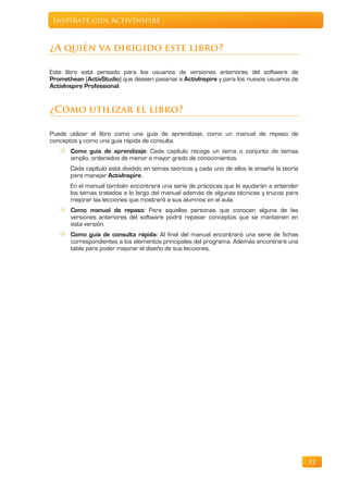 Inspírate con ActivInspire



¿A quién va dirigido este libro?

Este libro está pensado para los usuarios de versiones anteriores del software de
Promethean (ActivStudio) que deseen pasarse a ActivInspire y para los nuevos usuarios de
ActivInspire Professional.


¿Cómo utilizar el libro?

Puede utilizar el libro como una guía de aprendizaje, como un manual de repaso de
conceptos y como una guía rápida de consulta.
       Como guía de aprendizaje: Cada capítulo recoge un tema o conjunto de temas
       amplio, ordenados de menor a mayor grado de conocimientos.
       Cada capítulo está dividido en temas teóricos y cada uno de ellos le enseña la teoría
       para manejar ActivInspire.
       En el manual también encontrará una serie de prácticas que le ayudarán a entender
       los temas tratados a lo largo del manual además de algunas técnicas y trucos para
       mejorar las lecciones que mostrará a sus alumnos en el aula.
       Como manual de repaso: Para aquellas personas que conocen alguna de las
       versiones anteriores del software podrá repasar conceptos que se mantienen en
       esta versión.
       Como guía de consulta rápida: Al final del manual encontrará una serie de fichas
       correspondientes a los elementos principales del programa. Además encontrará una
       tabla para poder mejorar el diseño de sus lecciones.




                                                                                               12
 