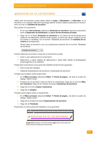 Inspírate con ActivInspire



    Anotar en el escritorio

Utilice esta herramienta cuando desee utilizar el Lápiz, el Resaltador o el Borrador, en el
escritorio o en cualquier aplicación que tenga abierta. Cuando realiza anotaciones en el escri-
torio, se crea un rotafolios de escritorio.
Para anotar en el escritorio:
    1. En el menú Herramientas, seleccione Anotación en escritorio. Aparece el escritorio
       entre el Explorador de ActivInspire y la barra de herramientas principal.
    2. Haga clic en el botón Anotación en escritorio en el cuadro de herramientas para
       restaurar los elementos anteriormente ocultos. La barra de menús muestra que se
       ha creado un rotafolios, con el nombre “Rotafolios de escritorio”. El rotafolios de es-
       critorio es transparente.
        Puede volver al escritorio y ver sus anotaciones haciendo clic en la ficha “Rotafolios
        de escritorio”.


Cuando selecciona el puntero y hace clic en el escritorio, puede:
        Iniciar y usar aplicaciones en el escritorio.
        Seleccionar y copiar objetos de aplicaciones o sitios Web. Desde el portapapeles
        puede pegarlos en el rotafolios.
Puede tener el escritorio como parte del rotafolios de las formas siguientes:
        Como fondo del rotafolios.
        Utilizando Superposición de escritorio e Instantánea de escritorio.
Si desea que la página activa tenga fondo:
    1. En el Menú principal, seleccione Editar  Fondo de página… Se abre el cuadro de
       diálogo “Definir fondo”.
    2. Si desea ver el escritorio antes de tomar la instantánea, haga clic en el icono Mos-
       trar escritorio. Haga clic en el botón de opción Instantánea de escritorio.
    3. Haga clic en el icono Captar instantánea.
    4. Haga clic en Aceptar.
Si desea que la página activa no tenga fondo:
    1. En el Menú principal, seleccione Editar  Fondo de página… Se abre el cuadro de
       diálogo “Definir fondo”.
    2. Haga clic en el botón de opción Superposición de escritorio
    3. Haga clic en Finalizado.
El escritorio no forma parte del rotafolios y no se guardará.




                Imagen 18.1 Anotación con la herramienta Lápiz sobre el procesador de
                textos durante la elaboración de este libro.




                                                                                                  131
 