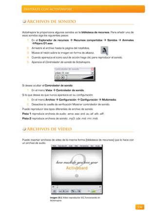 Inspírate con ActivInspire



    Archivos de sonido

ActivInspire le proporciona algunos sonidos en la biblioteca de recursos. Para añadir uno de
esos sonidos siga los siguientes pasos:
    1. En el Explorador de recursos  Recursos compartidos  Sonidos  Animales
       Pájaro 01.wav.
    2. Arrastre el archivo hasta la página del rotafolios.
    3. Mueva el ratón sobre la imagen en forma de altavoz.
    4. Cuando aparezca el icono azul de acción haga clic para reproducir el sonido.
    5. Aparece el Controlador de sonido de ActivInspire.




Si desea ocultar el Controlador de sonido:
    1. En el menú Vista  Controlador de sonido.
Si lo que desea es que nunca aparezca en su configuración:
    1. En el menú Archivo  Configuración  Configuración  Multimedia.
    2. Desactive la casilla de verificación Mostrar controlador de sonido.
Puede reproducir dos tipos diferentes de archivo de sonido:
Pista 1 reproduce archivos de audio: .wma .wav .snd .au .aif .aifc .aiff.
Pista 2 reproduce archivos de sonido: .mp3 .cda .mid .rmi .midi.


    Archivos de vídeo

Puede insertar archivos de vídeo de la misma forma (biblioteca de recursos) que lo hace con
un archivo de audio.




                        Imagen 19.1 Vídeo reproductor VLC funcionando en
                        Activinspire.

                                                                                               134
 