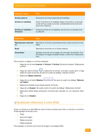 Inspírate con ActivInspire



 Almacenar como...           Para

 Archivo externo             Almacenar el archivo separado del rotafolios.

 Archivo en rotafolios       Incluir el archivo en el rotafolios. Según el tamaño y la naturale-
                             za del archivo, puede aumentar considerablemente el tamaño
                             del archivo .flipchart.

 Archivo en rotafolios +     Incluye el archivo en el rotafolios, así como en un directorio de
 directorio                  su elección.


 Multimedia                  Para

 Reproducción automáti-      Reproducir el archivo automáticamente cuando se abra el rota-
 ca                          folios.

 Bucle                       Reproducir el archivo en un bucle continuo.

 Controlador                 Agregar el vínculo como imagen de marcador de posición. Pue-
                             de aceptar la imagen predeterminada, o examinar y seleccionar
                             otra.

Para vincular un objeto a un archivo existente:
    1. Haga clic en el menú Insertar  Vínculo  Archivo. Se abre la ventana “Seleccionar
       archivo”.

    2. Haga clic sobre el botón         y seleccione el archivo a vincular y pulse abrir o haga
       doble clic sobre el archivo. Se abre el cuadro de diálogo “Insertar archivo”.
    3. Seleccione Objeto existente.

    4. Haga clic en el botón Selector.                Se abre el cuadro de diálogo “Seleccio-
       nar objeto”.
    5. Seleccione el objeto al que desea asociar el vínculo.
    6. Haga clic en Aceptar. Se vuelve a abrir el cuadro de diálogo “Seleccionar archivo”.
    7. Seleccione dónde desea almacenar el archivo (por ejemplo, en una ubicación exter-
       na).
    8. Haga clic en Aceptar.


    Agregar vínculo a una Web

Crear un vínculo a un sitio Web es casi el mismo proceso que crear un vínculo a un archivo.
Puede agregar el vínculo como:
         Texto
         Icono de imagen
         Objeto de acción
         Objeto existente
Para agregar un vínculo como icono de imagen a una página Web.

                                                                                                   136
 
