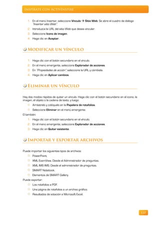 Inspírate con ActivInspire


   1. En el menú Insertar, seleccione Vínculo  Sitio Web. Se abre el cuadro de diálogo
      “Insertar sitio Web”.
   2. Introduzca la URL del sitio Web que desea vincular.
   3. Seleccione Icono de imagen.
   4. Haga clic en Aceptar.


   Modificar un vínculo

   1. Haga clic con el botón secundario en el vínculo.
   2. En el menú emergente, seleccione Explorador de acciones.
   3. En “Propiedades de acción”, seleccione la URL y cámbiela.
   4. Haga clic en Aplicar cambios.


   Eliminar un vínculo

Hay dos modos rápidos de quitar un vínculo. Haga clic con el botón secundario en el icono, la
imagen, el objeto o la cadena de texto, y luego:
       Arrástrelo y colóquelo en la Papelera de rotafolios.
       Seleccione Eliminar en el menú emergente.
O también:
   1. Haga clic con el botón secundario en el vínculo.
   2. En el menú emergente, seleccione Explorador de acciones.
   3. Haga clic en Quitar existente.


   Importar y exportar archivos

Puede importar los siguientes tipos de archivos:
       PowerPoint.
       XML ExamView. Desde el Administrador de preguntas.
       XML IMS IMS. Desde el administrador de preguntas.
       SMART Notebook.
       Elementos de SMART Gallery.
Puede exportar:
       Los rotafolios a PDF.
       Una página de rotafolios a un archivo gráfico.
       Resultados de votación a Microsoft Excel.




                                                                                                137
 