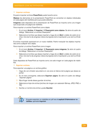 Inspírate con ActivInspire


   Importar archivos
Si quiere importar archivos PowerPoint puede hacerlo como:
Objetos: los elementos en la presentación PowerPoint se convierten en objetos individuales
en cada página del rotafolios para que pueda editarlos.
Imágenes cada diapositiva de la presentación de PowerPoint se importa como una imagen
que ocupa toda una página de rotafolios.
Para importar un archivo PowerPoint como objeto:
   1. En el menú Archivo  Importar  Powerpoint como objetos. Se abre el cuadro de
      diálogo “Seleccionar un archivo Powerpoint”.
   2. Seleccione el archivo que desea importar y haga clic en Abrir o doble clic sobre el ar-
      chivo. Una barra de progreso indica el progreso de la importación y se cierra al finali-
      zar.
El archivo importado aparecerá en un nuevo rotafolio. Podrá manipular los objetos importa-
dos como cualquier otro objeto.
Para importar un archivo PowerPoint como imagen:
   1. En el menú Archivo  Importar  Powerpoint como imágenes. Se abre el cuadro
      de diálogo “Seleccionar un archivo Powerpoint”.
   2. Seleccione el archivo que desea importar y haga clic en Abrir o doble clic sobre el ar-
      chivo. Una barra de progreso indica el progreso de la importación y se cierra al finali-
      zar.
Cada diapositiva de PowerPoint se importa como una sola imagen en cada página de rotafo-
lios.
   Exportar archivos
Para exportar una página a un archivo gráfico:
   1. Haga clic con el botón secundario en una zona en blanco de la página que desea ex-
      portar.
   2. En el menú emergente, seleccione Exportar página. Se abre el cuadro de diálogo
      “Exportar página”.
   3. Elija el lugar donde desea guardar el archivo.
   4. Seleccione el tipo de archivo (archivo de imagen con extensión Bitmap, JPEG, PNG, o
      TIF)
   5. Escriba un nombre de archivo y pulse Guardar.




                 Si quiere exportar un rotafolios en pdf vea el capítulo 6 Administrar ro-
                 tafolios, apartado Imprimir.




                                                                                                 138
 