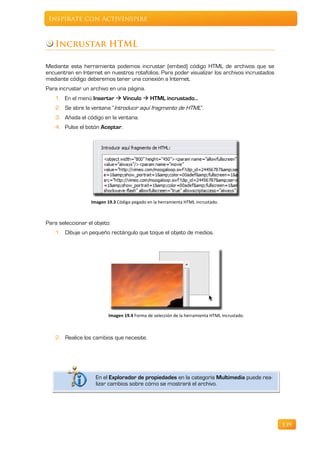 Inspírate con ActivInspire



    Incrustar HTML

Mediante esta herramienta podemos incrustar (embed) código HTML de archivos que se
encuentran en Internet en nuestros rotafolios. Para poder visualizar los archivos incrustados
mediante código deberemos tener una conexión a Internet.
Para incrustar un archivo en una página.
    1. En el menú Insertar  Vínculo  HTML incrustado…
    2. Se abre la ventana “Introducir aquí fragmento de HTML”.
    3. Añada el código en la ventana.
    4. Pulse el botón Aceptar.




                  Imagen 19.3 Código pegado en la herramienta HTML incrustado.



Para seleccionar el objeto:
    1. Dibuje un pequeño rectángulo que toque el objeto de medios.




                          Imagen 19.4 Forma de selección de la herramienta HTML incrustado.



    2. Realice los cambios que necesite.




                    En el Explorador de propiedades en la categoría Multimedia puede rea-
                    lizar cambios sobre cómo se mostrará el archivo.




                                                                                                139
 