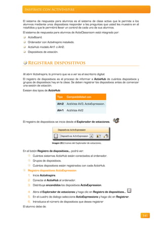 Inspírate con ActivInspire


El sistema de respuesta para alumnos es el sistema de clase activa que le permite a los
alumnos mediante unos dispositivos responder a las preguntas que usted les muestra en el
rotafolios y que le permitirá llevar un control de cada uno de sus alumnos.
El sistema de respuesta para alumnos de ActivClassroom está integrado por:
    ActivBoard.
    Ordenador con ActivInspire instalado.
    ActivHub modelo AH1 o AH2.
    Dispositivos de votación.


    Registrar dispositivos

Al abrir ActivInspire, lo primero que va a ver es el escritorio digital.
El registro de dispositivos es el proceso de informar a ActivHub de cuántos dispositivos y
grupos de dispositivos hay en la clase. Se deben registrar los dispositivos antes de comenzar
una sesión de votación.
Existen dos tipos de ActivHub:

                              Tipo     Compatibilidad con

                              AH-2 ActiVote AV3, ActivExpression.

                              AH-1 ActiVote AV2


El registro de dispositivos se inicia desde el Explorador de votaciones.




                         Imagen 20.1 Iconos del Explorador de votaciones.


En el botón Registro de dispositivos… podrá ver:
        Cuántos sistemas ActivHub están conectados al ordenador.
        Grupos de dispositivos.
        Cuántos dispositivos están registrados con cada ActivHub.
    Registro dispositivos ActivExpression
    1. Inicie ActivInspire.
    2. Conecte el ActivHub al ordenador.
    3. Distribuya encendidos los dispositivos ActivExpression.

    4. Abra el Explorador de votaciones y haga clic en Registro de dispositivos…
    5. En el cuadro de dialogo seleccione ActivExpressions y haga clic en Registrar.
    6. Introduzca el número de dispositivos que desea registrar
El alumno debe de:


                                                                                                141
 