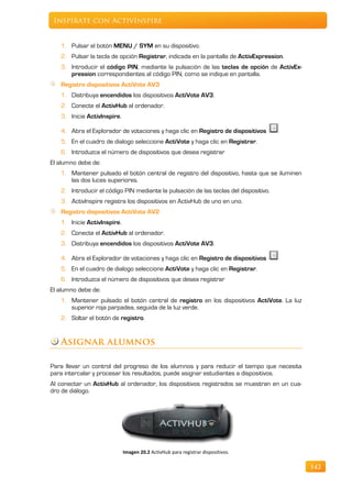 Inspírate con ActivInspire


   1. Pulsar el botón MENU / SYM en su dispositivo.
   2. Pulsar la tecla de opción Registrar, indicada en la pantalla de ActivExpression.
   3. Introducir el código PIN, mediante la pulsación de las teclas de opción de ActivEx-
      pression correspondientes al código PIN, como se indique en pantalla.
   Registro dispositivos ActiVote AV3
   1. Distribuya encendidos los dispositivos ActiVote AV3.
   2. Conecte el ActivHub al ordenador.
   3. Inicie ActivInspire.

   4. Abra el Explorador de votaciones y haga clic en Registro de dispositivos
   5. En el cuadro de dialogo seleccione ActiVote y haga clic en Registrar.
   6. Introduzca el número de dispositivos que desea registrar
El alumno debe de:
   1. Mantener pulsado el botón central de registro del dispositivo, hasta que se iluminen
      las dos luces superiores.
   2. Introducir el código PIN mediante la pulsación de las teclas del dispositivo.
   3. ActivInspire registra los dispositivos en ActivHub de uno en uno.
   Registro dispositivos ActiVote AV2
   1. Inicie ActivInspire.
   2. Conecte el ActivHub al ordenador.
   3. Distribuya encendidos los dispositivos ActiVote AV3.

   4. Abra el Explorador de votaciones y haga clic en Registro de dispositivos
   5. En el cuadro de dialogo seleccione ActiVote y haga clic en Registrar.
   6. Introduzca el número de dispositivos que desea registrar
El alumno debe de:
   1. Mantener pulsado el botón central de registro en los dispositivos ActiVote. La luz
      superior roja parpadea, seguida de la luz verde.
   2. Soltar el botón de registro.


   Asignar alumnos

Para llevar un control del progreso de los alumnos y para reducir el tiempo que necesita
para intercalar y procesar los resultados, puede asignar estudiantes a dispositivos.
Al conectar un ActivHub al ordenador, los dispositivos registrados se muestran en un cua-
dro de diálogo.




                             Imagen 20.2 ActivHub para registrar dispositivos.

                                                                                             142
 