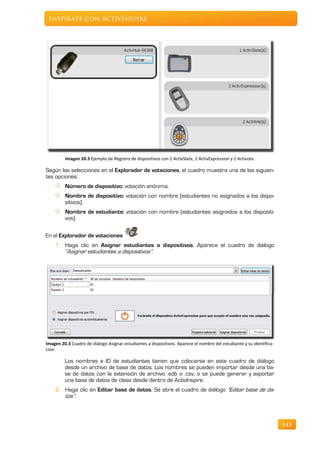 Inspírate con ActivInspire




         Imagen 20.3 Ejemplo de Registro de dispositivos con 1 ActivSlate, 2 ActivExpression y 2 Activote.

Según las selecciones en el Explorador de votaciones, el cuadro muestra una de las siguien-
tes opciones:
         Número de dispositivo: votación anónima.
         Nombre de dispositivo: votación con nombre (estudiantes no asignados a los dispo-
         sitivos).
         Nombre de estudiante: votación con nombre (estudiantes asignados a los dispositi-
         vos).

En el Explorador de votaciones
    1. Haga clic en Asignar estudiantes a dispositivos. Aparece el cuadro de diálogo
       “Asignar estudiantes a dispositivos”.




Imagen 20.3 Cuadro de diálogo Asignar estudiantes a dispositivos. Aparece el nombre del estudiante y su identifica-
ción.

         Los nombres e ID de estudiantes tienen que colocarse en este cuadro de diálogo
         desde un archivo de base de datos. Los nombres se pueden importar desde una ba-
         se de datos con la extensión de archivo .edb o .csv, o se puede generar y exportar
         una base de datos de clase desde dentro de ActivInspire.
    2. Haga clic en Editar base de datos. Se abre el cuadro de diálogo “Editar base de da-
       tos”.



                                                                                                                      143
 