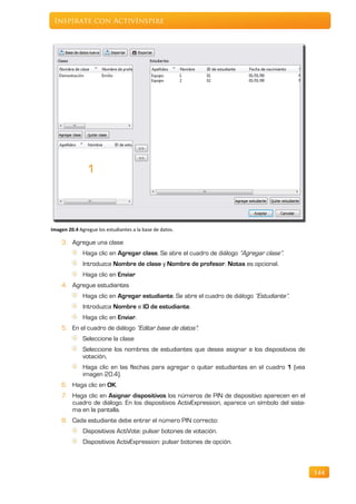 Inspírate con ActivInspire




Imagen 20.4 Agregue los estudiantes a la base de datos.

    3. Agregue una clase
              Haga clic en Agregar clase. Se abre el cuadro de diálogo “Agregar clase”.
              Introduzca Nombre de clase y Nombre de profesor. Notas es opcional.
              Haga clic en Enviar
    4. Agregue estudiantes
              Haga clic en Agregar estudiante. Se abre el cuadro de diálogo “Estudiante”.
              Introduzca Nombre e ID de estudiante.
              Haga clic en Enviar.
    5. En el cuadro de diálogo “Editar base de datos”:
              Seleccione la clase
              Seleccione los nombres de estudiantes que desea asignar a los dispositivos de
              votación,
              Haga clic en las flechas para agregar o quitar estudiantes en el cuadro 1 (vea
              imagen 20.4).
    6. Haga clic en OK.
    7. Haga clic en Asignar dispositivos los números de PIN de dispositivo aparecen en el
       cuadro de diálogo. En los dispositivos ActivExpression, aparece un símbolo del siste-
       ma en la pantalla.
    8. Cada estudiante debe entrar el número PIN correcto:
              Dispositivos ActiVote: pulsar botones de votación.
              Dispositivos ActivExpression: pulsar botones de opción.



                                                                                               144
 