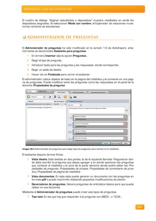 Inspírate con ActivInspire


El cuadro de diálogo “Asignar estudiantes a dispositivos” muestra resaltados en verde los
dispositivos asignados. Al seleccionar Modo con nombre, el Explorador de votaciones mues-
tra los nombres de estudiantes.


    Administrador de preguntas

El Administrador de preguntas ha sido modificado en la versión 1.5 de ActivInspire. ante-
riormente se denominaba Asistente para preguntas.
    1. En el menú Insertar elija la opción Preguntas…
    2. Elegir el tipo de pregunta.
    3. Introducir texto para las preguntas y las respuestas, donde corresponda.
    4. Elegir un estilo de diseño.
    5. Hacer clic en Finalizado para cerrar el asistente
El administrador coloca objetos de texto en la página del rotafolios y la convierte en una pági-
na de preguntas. Puede modificar tanto las preguntas como las respuestas en el panel de la
derecha, Propiedades de pregunta.




Imagen 20.5 Administrador de preguntas para elegir tipos de preguntas para insertar en el rotafolios.

El asistente dispone de tres fichas.
         Vista diseño. Está dividida en dos partes, la de la izquierda llamada Pregunta en don-
         de debe escribir la pregunta que desea agregar y en donde aparecen las preguntas
         que contiene el rotafolios y la zona de la parte derecha donde podrá editar las Pro-
         piedades de pregunta, Propiedades de prueba, Propiedades de comentario de prue-
         ba y Propiedades de página de rotafolios.
         Vista documentos. En esta vista puede generar un documento con las preguntas en
         formato pdf o puede imprimirlo realizando pequeñas modificaciones de edición.
         Generadores de preguntas. Genera preguntas de aritmética básica para que pueda
         utilizar en sus lecciones.
Mediante el Administrador de preguntas puede crear seis tipos de preguntas:
         Tipo test: En las que hay que responder a la pregunta con ABCD… o 1234…


                                                                                                        145
 