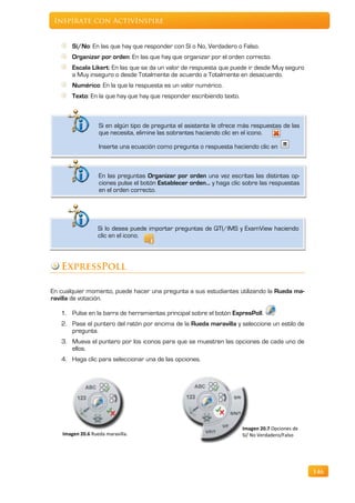 Inspírate con ActivInspire


        Sí/No: En las que hay que responder con Sí o No, Verdadero o Falso.
        Organizar por orden: En las que hay que organizar por el orden correcto.
        Escala Likert: En las que se da un valor de respuesta que puede ir desde Muy seguro
        a Muy inseguro o desde Totalmente de acuerdo a Totalmente en desacuerdo.
        Numérico: En la que la respuesta es un valor numérico.
        Texto: En la que hay que hay que responder escribiendo texto.



                   Si en algún tipo de pregunta el asistente le ofrece más respuestas de las
                   que necesita, elimine las sobrantes haciendo clic en el icono.

                   Inserte una ecuación como pregunta o respuesta haciendo clic en



                   En las preguntas Organizar por orden una vez escritas las distintas op-
                   ciones pulse el botón Establecer orden… y haga clic sobre las respuestas
                   en el orden correcto.




                   Si lo desea puede importar preguntas de QTI/IMS y ExamView haciendo
                   clic en el icono.



   ExpressPoll

En cualquier momento, puede hacer una pregunta a sus estudiantes utilizando la Rueda ma-
ravilla de votación.

   1. Pulse en la barra de herramientas principal sobre el botón ExpresPoll.
   2. Pase el puntero del ratón por encima de la Rueda maravilla y seleccione un estilo de
      pregunta.
   3. Mueva el puntero por los iconos para que se muestren las opciones de cada uno de
      ellos.
   4. Haga clic para seleccionar una de las opciones.




                                                                        Imagen 20.7 Opciones de
    Imagen 20.6 Rueda maravilla.                                        Sí/ No Verdadero/Falso




                                                                                                  146
 