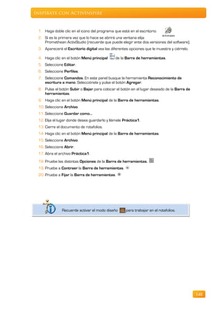 Inspírate con ActivInspire


 1. Haga doble clic en el icono del programa que está en el escritorio.
 2. Si es la primera vez que lo hace se abrirá una ventana elija
    Promethean ActivStudio (recuerde que puede elegir ente dos versiones del software).
 3. Aparecerá el Escritorio digital vea las diferentes opciones que le muestra y ciérrelo.

 4. Haga clic en el botón Menú principal       de la Barra de herramientas.
 5. Seleccione Editar.
 6. Seleccione Perfiles.
 7. Seleccione Comandos. En este panel busque la herramienta Reconocimiento de
    escritura a mano. Selecciónela y pulse el botón Agregar.
 8. Pulse el botón Subir o Bajar para colocar el botón en el lugar deseado de la Barra de
    herramientas.
 9. Haga clic en el botón Menú principal de la Barra de herramientas.
 10. Seleccione Archivo.
 11. Seleccione Guardar como…
 12. Elija el lugar donde desea guardarlo y llámele Práctica1.
 13. Cierre el documento de rotafolios.
 14. Haga clic en el botón Menú principal de la Barra de herramientas.
 15. Seleccione Archivo.
 16. Seleccione Abrir.
 17. Abra el archivo Práctica1.
 18. Pruebe las distintas Opciones de la Barra de herramientas,
 19. Pruebe a Contraer la Barra de herramientas.
 20. Pruebe a Fijar la Barra de herramientas.




               Recuerde activar el modo diseño       para trabajar en el rotafolios.




                                                                                             148
 