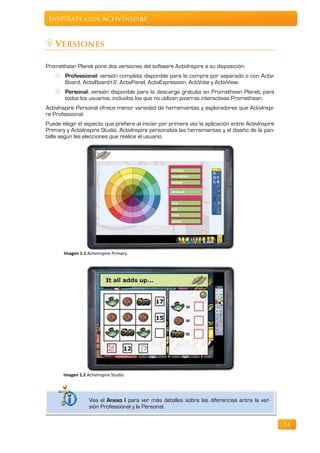 Inspírate con ActivInspire



    Versiones

Promethean Planet pone dos versiones del software ActivInspire a su disposición:
        Professional: versión completa disponible para la compra por separado o con Activ-
        Board, ActivBoard+2, ActivPanel, ActivExpression, ActiVote y ActivView.
        Personal: versión disponible para la descarga gratuita en Promethean Planet; para
        todos los usuarios, incluidos los que no utilizan pizarras interactivas Promethean.
ActivInspire Personal ofrece menor variedad de herramientas y exploradores que ActivInspi-
re Professional.
Puede elegir el aspecto que prefiera al iniciar por primera vez la aplicación entre ActivInspire
Primary y ActivInspire Studio. ActivInspire personaliza las herramientas y el diseño de la pan-
talla según las elecciones que realice el usuario.




       Imagen 1.1 ActivInspire Primary.




       Imagen 1.2 ActivInspire Studio.




                   Vea el Anexo I para ver más detalles sobre las diferencias entre la ver-
                   sión Professional y la Personal.


                                                                                                   14
 
