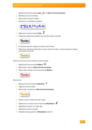 Inspírate con ActivInspire



   1. Seleccione la herramienta Lápiz        en la Barra de herramientas.
   2. Modifique el ancho del lápiz.
   3. Elija el color azul para el lápiz.
   4. Escriba en el rotafolios la palabra.




   5. Seleccione la herramienta Texto.
   6. Colóquese debajo de la palabra que escribió antes y escriba.



   7.
   8. En la parte superior puede ver la barra de formato.
   9. Seleccione el texto arrastrando el cursor sobre él y elija un color verde para el texto
      que acaba de escribir.




Veamos otras formas de cambiar el color al texto:

   1. Seleccione la herramienta Relleno.
   2. Elija el color rojo en la Barra de herramientas.
   3. Pulse sobre el texto con la herramienta Relleno.




Otra forma.

   1. Seleccione la herramienta Selección.
   2. Haga clic sobre el texto.
   3. Elija el color naranja en la Barra de herramientas.




   4. Vuelva a poner el texto de color negro.

   5. Seleccione en la barra de herramienta Resaltador.
   6. Modifique el ancho a un valor alto.
   7. Seleccione el color amarillo
   8. Resalte el texto pasando el Resaltador sobre él.




                                                                                                150
 