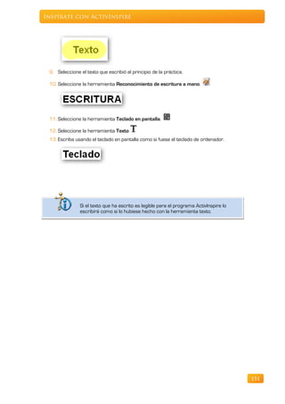 Inspírate con ActivInspire




 9. Seleccione el texto que escribió al principio de la práctica.

 10. Seleccione la herramienta Reconocimiento de escritura a mano.




 11. Seleccione la herramienta Teclado en pantalla.

 12. Seleccione la herramienta Texto
 13. Escriba usando el teclado en pantalla como si fuese el teclado de ordenador.




               Si el texto que ha escrito es legible para el programa ActivInspire lo
               escribirá como si lo hubiese hecho con la herramienta texto.




                                                                                        151
 