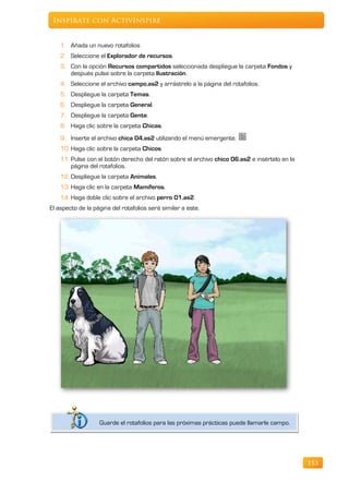 Inspírate con ActivInspire


    1. Añada un nuevo rotafolios
    2. Seleccione el Explorador de recursos.
    3. Con la opción Recursos compartidos seleccionada despliegue la carpeta Fondos y
       después pulse sobre la carpeta Ilustración.
    4. Seleccione el archivo campo.as2 y arrástrelo a la página del rotafolios.
    5. Despliegue la carpeta Temas.
    6. Despliegue la carpeta General.
    7. Despliegue la carpeta Gente.
    8. Haga clic sobre la carpeta Chicas.
    9. Inserte el archivo chica 04.as2 utilizando el menú emergente.
    10. Haga clic sobre la carpeta Chicos.
    11. Pulse con el botón derecho del ratón sobre el archivo chico 06.as2 e insértelo en la
        página del rotafolios.
    12. Despliegue la carpeta Animales.
    13. Haga clic en la carpeta Mamíferos.
    14. Haga doble clic sobre el archivo perro 01.as2.
El aspecto de la página del rotafolios será similar a este.




                   Guarde el rotafolios para las próximas prácticas puede llamarle campo.




                                                                                               153
 