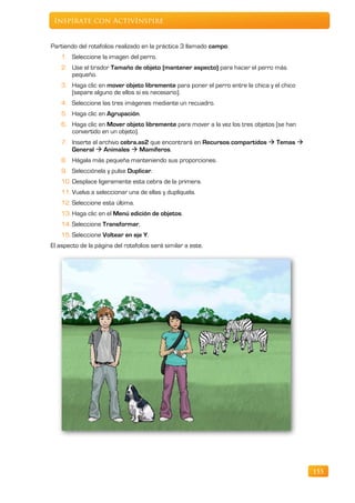 Inspírate con ActivInspire


Partiendo del rotafolios realizado en la práctica 3 llamado campo.
    1. Seleccione la imagen del perro.
    2. Use el tirador Tamaño de objeto (mantener aspecto) para hacer el perro más
       pequeño.
    3. Haga clic en mover objeto libremente para poner el perro entre la chica y el chico
       (separe alguno de ellos si es necesario).
    4. Seleccione las tres imágenes mediante un recuadro.
    5. Haga clic en Agrupación.
    6. Haga clic en Mover objeto libremente para mover a la vez los tres objetos (se han
       convertido en un objeto).
    7. Inserte el archivo cebra.as2 que encontrará en Recursos compartidos  Temas 
       General  Animales  Mamíferos.
    8. Hágala más pequeña manteniendo sus proporciones.
    9. Selecciónela y pulse Duplicar.
    10. Desplace ligeramente esta cebra de la primera.
    11. Vuelva a seleccionar una de ellas y duplíquela.
    12. Seleccione esta última.
    13. Haga clic en el Menú edición de objetos.
    14. Seleccione Transformar,
    15. Seleccione Voltear en eje Y.
El aspecto de la página del rotafolios será similar a este.




                                                                                            155
 