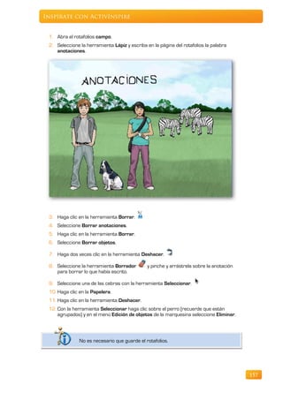 Inspírate con ActivInspire


 1. Abra el rotafolios campo.
 2. Seleccione la herramienta Lápiz y escriba en la página del rotafolios la palabra
    anotaciones.




 3. Haga clic en la herramienta Borrar.
 4. Seleccione Borrar anotaciones.
 5. Haga clic en la herramienta Borrar.
 6. Seleccione Borrar objetos.

 7. Haga dos veces clic en la herramienta Deshacer.

 8. Seleccione la herramienta Borrador        y pinche y arrástrela sobre la anotación
    para borrar lo que había escrito.

 9. Seleccione una de las cebras con la herramienta Seleccionar.
 10. Haga clic en la Papelera.
 11. Haga clic en la herramienta Deshacer.
 12. Con la herramienta Seleccionar haga clic sobre el perro (recuerde que están
     agrupados) y en el menú Edición de objetos de la marquesina seleccione Eliminar.




               No es necesario que guarde el rotafolios.




                                                                                         157
 