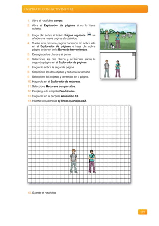 Inspírate con ActivInspire


 1. Abra el rotafolios campo.
 2. Abra el Explorador de páginas si no lo tiene
    abierto.

 3. Haga clic sobre el botón Página siguiente          se
    añade una nueva página al rotafolios
 4. Vuelva a la primera página haciendo clic sobre ella
    en el Explorador de páginas o haga clic sobre
    página anterior en la Barra de herramientas.
 5. Desagrupe los chicos y el perro.
 6. Seleccione los dos chicos y arrástrelos sobre la
    segunda página en el Explorador de páginas.
 7. Haga clic sobre la segunda página.
 8. Seleccione los dos objetos y reduzca su tamaño
 9. Seleccione los objetos y céntrelos en la página.
 10. Haga clic en el Explorador de recursos.
 11. Seleccione Recursos compartidos.
 12. Despliegue la carpeta Cuadrículas.
 13. Haga clic en la carpeta Alineación XY.
 14. Inserte la cuadrícula xy líneas cuarícula.ao2.




 15. Guarde el rotafolios




                                                            159
 