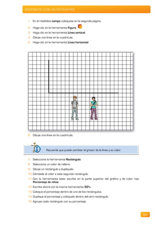 Inspírate con ActivInspire


 1. En el rotafolios campo colóquese en la segunda página.

 2. Haga clic en la herramienta Figura.
 3. Haga clic en la herramienta Línea vertical.
 4. Dibuje una línea en la cuadrícula.
 5. Haga clic en la herramienta Línea horizontal.




 6. Dibuje una línea en la cuadrícula.




               Recuerde que puede cambiar el grosor de la línea y su color.


 7. Seleccione la herramienta Rectángulo.
 8. Seleccione un color de relleno.
 9. Dibuje un rectángulo y duplíquelo.
 10. Cámbiele el color a este segundo rectángulo.
 11. Con la herramienta texto escriba en la parte superior del gráfico y de color rojo
     Porcentaje de niños.
 12. Escriba ahora con la misma herramienta 50%.
 13. Coloque el porcentaje dentro de uno de los rectángulos.
 14. Duplique el porcentaje y colóquelo dentro del otro rectángulo.
 15. Agrupe cada rectángulo con su porcentaje.



                                                                                         161
 