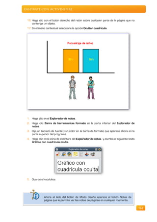 Inspírate con ActivInspire


     16. Haga clic con el botón derecho del ratón sobre cualquier parte de la página que no
         contenga un objeto.
     17. En el menú contextual seleccione la opción Ocultar cuadrícula.




     1. Haga clic en el Explorador de notas.
     2. Haga clic Barra de herramientas formato en la parte inferior del Explorador de
        notas.
     3. Elija un tamaño de fuente y un color en la barra de formato que aparece ahora en la
        parte superior del programa.
     4. Haga clic en la zona de escritura del Explorador de notas y escriba el siguiente texto
        Gráfico con cuadrícula oculta.




     5. Guarde el rotafolios.



.
                   Ahora al lado del botón de Modo diseño aparece el botón Notas de
                   página que le permite ver las notas de páginas en cualquier momento.

                                                                                                 162
 
