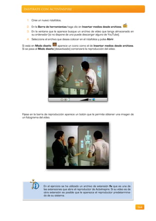 Inspírate con ActivInspire


   1. Cree un nuevo rotafolios.

   2. En la Barra de herramientas haga clic en Insertar medios desde archivos.
   3. En la ventana que le aparece busque un archivo de vídeo que tenga almacenado en
      su ordenador (si no dispone de uno puede descargar alguno de YouTube).
   4. Seleccione el archivo que desea colocar en el rotafolios y pulse Abrir.

Si está en Modo diseño       aparece un icono como el de Insertar medios desde archivos.
Si se pasa al Modo diseño (desactivado) comenzará la reproducción del vídeo.




Fíjese en la barra de reproducción aparece un botón que le permite obtener una imagen de
un fotograma del vídeo.




                 En el ejercicio se ha utilizado un archivo de extensión flv que es una de
                 las extensiones que abre el reproductor de ActivInspire. Si su vídeo es de
                 otra extensión es posible que le aparezca el reproductor predetermina-
                 do de su sistema.



                                                                                              164
 