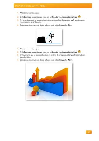 Inspírate con ActivInspire


 1. Añada una nueva página.

 2. En la Barra de herramientas haga clic en Insertar medios desde archivos.
 3. En la ventana que le aparece busque un archivo flash (extensión swf) que tenga al-
    macenado en su ordenador.
 4. Seleccione el archivo que desea colocar en el rotafolios y pulse Abrir.




 1. Añada una nueva página.
 2. En la Barra de herramientas haga clic en Insertar medios desde archivos.
 3. En la ventana que le aparece busque un archivo de imagen que tenga almacenado en
    su ordenador.
 4. Seleccione el archivo que desea colocar en el rotafolios y pulse Abrir.




                                                                                         165
 