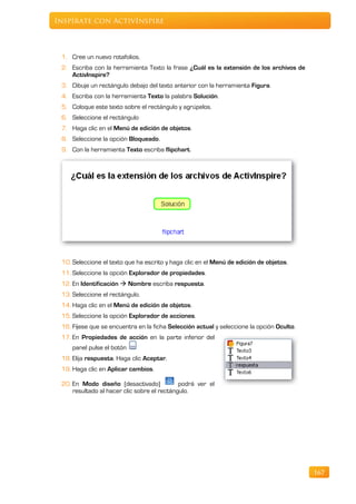 Inspírate con ActivInspire



 1. Cree un nuevo rotafolios.
 2. Escriba con la herramienta Texto la frase ¿Cuál es la extensión de los archivos de
    ActivInspire?
 3. Dibuje un rectángulo debajo del texto anterior con la herramienta Figura.
 4. Escriba con la herramienta Texto la palabra Solución.
 5. Coloque este texto sobre el rectángulo y agrúpelos.
 6. Seleccione el rectángulo
 7. Haga clic en el Menú de edición de objetos.
 8. Seleccione la opción Bloqueado.
 9. Con la herramienta Texto escriba flipchart.




 10. Seleccione el texto que ha escrito y haga clic en el Menú de edición de objetos.
 11. Seleccione la opción Explorador de propiedades.
 12. En Identificación  Nombre escriba respuesta.
 13. Seleccione el rectángulo.
 14. Haga clic en el Menú de edición de objetos.
 15. Seleccione la opción Explorador de acciones.
 16. Fíjese que se encuentra en la ficha Selección actual y seleccione la opción Oculto.
 17. En Propiedades de acción en la parte inferior del
     panel pulse el botón
 18. Elija respuesta. Haga clic Aceptar.
 19. Haga clic en Aplicar cambios.

 20. En Modo diseño (desactivado)            podrá ver el
     resultado al hacer clic sobre el rectángulo.




                                                                                           167
 