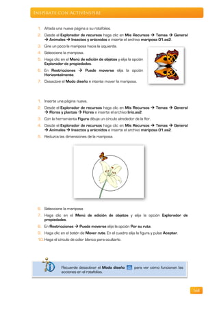 Inspírate con ActivInspire


 1. Añada una nueva página a su rotafolios.
 2. Desde el Explorador de recursos haga clic en Mis Recursos  Temas  General
     Animales  Insectos y arácnidos e inserte el archivo mariposa 01.as2.
 3. Gire un poco la mariposa hacia la izquierda.
 4. Seleccione la mariposa.
 5. Haga clic en el Menú de edición de objetos y elija la opción
    Explorador de propiedades.
 6. En Restricciones  Puede moverse elija la opción
    Horizontalmente.
 7. Desactive el Modo diseño e intente mover la mariposa.



 1. Inserte una página nueva.
 2. Desde el Explorador de recursos haga clic en Mis Recursos  Temas  General
     Flores y plantas  Flores e inserte el archivo lirio.as2.
 3. Con la herramienta Figura dibuje un círculo alrededor de la flor.
 4. Desde el Explorador de recursos haga clic en Mis Recursos  Temas  General
     Animales  Insectos y arácnidos e inserte el archivo mariposa 01.as2.
 5. Reduzca las dimensiones de la mariposa.




 6. Seleccione la mariposa
 7. Haga clic en el Menú de edición de objetos y elija la opción Explorador de
    propiedades.
 8. En Restricciones  Puede moverse elija la opción Por su ruta.
 9. Haga clic en el botón de Mover ruta. En el cuadro elija la figura y pulse Aceptar.
 10. Haga el círculo de color blanco para ocultarlo.




               Recuerde desactivar el Modo diseño          para ver cómo funcionan las
               acciones en el rotafolios.



                                                                                         168
 