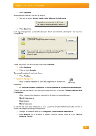Inspírate con ActivInspire


    2. Pulse Siguiente.
Aparece la pantalla del contrato de licencia.
    3. Marque la opción Acepto los términos del acuerdo de licencia.




    4. Pulse Siguiente.
En la siguiente pantalla aparece la ubicación donde se instalará ActivInspire y los recursos
compartidos.




Puede elegir otra ubicación pulsando el botón Cambiar…
    5. Pulse Siguiente.
    6. Pulse el botón Instalar.
Comienza la instalación de los archivos.
    7. Pulse Finalizar.
    Ejecutar el programa:
    1. Haga un doble clic sobre el icono del programa en el escritorio.
O también:
    2. En Inicio  Todos los programas  ActivSoftware  ActivInspire  ActivInspire
Cuando ejecute por primera vez el programa se mostrará la pantalla Contrato de licencia de
Promethean.
    1. Debe introducir los datos en los cuadros de texto correspondientes a:
        Nombre de usuario
        Organización
        Número de serie
El número de serie será necesario si va a utilizar la versión Professional. Este número le
habrá sido proporcionado por Promethean.
    2. Marque la casilla de verificación Acepto las condiciones de esta licencia.
    3. Pulse Aceptar. (si va a utilizar la versión Personal deberá pulsar el botón Ejecutar
       Personal Edition).




                                                                                               16
 