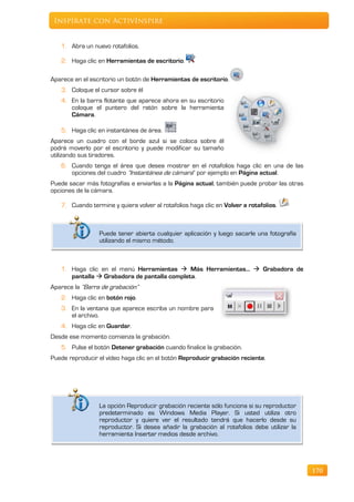 Inspírate con ActivInspire


   1. Abra un nuevo rotafolios.

   2. Haga clic en Herramientas de escritorio.

Aparece en el escritorio un botón de Herramientas de escritorio.
   3. Coloque el cursor sobre él
   4. En la barra flotante que aparece ahora en su escritorio
      coloque el puntero del ratón sobre la herramienta
      Cámara.

   5. Haga clic en instantánea de área.
Aparece un cuadro con el borde azul si se coloca sobre él
podrá moverlo por el escritorio y puede modificar su tamaño
utilizando sus tiradores.
   6. Cuando tenga el área que desea mostrar en el rotafolios haga clic en una de las
      opciones del cuadro “Instantánea de cámara” por ejemplo en Página actual.
Puede sacar más fotografías e enviarlas a la Página actual, también puede probar las otras
opciones de la cámara.

   7. Cuando termine y quiera volver al rotafolios haga clic en Volver a rotafolios.



                 Puede tener abierta cualquier aplicación y luego sacarle una fotografía
                 utilizando el mismo método.



   1. Haga clic en el menú Herramientas  Más Herramientas…  Grabadora de
      pantalla  Grabadora de pantalla completa.
Aparece la “Barra de grabación“
   2. Haga clic en botón rojo.
   3. En la ventana que aparece escriba un nombre para
      el archivo.
   4. Haga clic en Guardar.
Desde ese momento comienza la grabación.
   5. Pulse el botón Detener grabación cuando finalice la grabación.
Puede reproducir el vídeo haga clic en el botón Reproducir grabación reciente.




                 La opción Reproducir grabación reciente sólo funciona si su reproductor
                 predeterminado es Windows Media Player. Si usted utiliza otro
                 reproductor y quiere ver el resultado tendrá que hacerlo desde su
                 reproductor. Si desea añadir la grabación al rotafolios debe utilizar la
                 herramienta Insertar medios desde archivo.




                                                                                             170
 