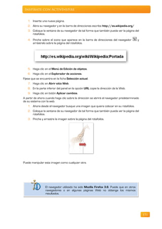 Inspírate con ActivInspire


   1. Inserte una nueva página.
   2. Abra su navegador y en la barra de direcciones escriba http://es.wikipedia.org/
   3. Coloque la ventana de su navegador de tal forma que también pueda ver la página del
      rotafolios.
   4. Pinche sobre el icono que aparece en la barra de direcciones del navegador           y
      arrástrelo sobre la página del rotafolios.




   5. Haga clic en el Menú de Edición de objetos.
   6. Haga clic en el Explorador de acciones.
Fíjese que se encuentra en la ficha Selección actual.
   7. Haga clic en Abrir sitio Web.
   8. En la parte inferior del panel en la opción URL copie la dirección de la Web.
   9. Haga clic en botón Aplicar cambios.
A partir de ahora cuando haga clic sobre la dirección se abrirá el navegador predeterminado
de su sistema con la web.
   1. Ahora desde el navegador busque una imagen que quiera colocar en su rotafolios.
   2. Coloque la ventana de su navegador de tal forma que también pueda ver la página del
      rotafolios.
   3. Pinche y arrastre la imagen sobre la página del rotafoilos.




Puede manipular esta imagen como cualquier otra.




                  El navegador utilizado ha sido Mozilla Firefox 3.6. Puede que en otros
                  navegadores o en algunas páginas Web no obtenga los mismos
                  resultados.




                                                                                               171
 