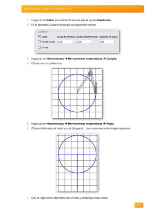 Inspírate con ActivInspire


 1. Haga clic en Editar en la barra de menús elija la opción Cuadrícula…
 2. En el apartado Cuadrícula ponga los siguientes valores.




 3. Haga clic en Herramientas  Herramientas matemáticas  Compás.
 4. Dibuje una circunferencia.




 5. Haga clic en Herramientas  Herramientas matemáticas  Regla.
 6. Dibuje el diámetro, el radio y su prolongación como aparece en la imagen siguiente.




 7. Con la regla una el diámetro con el radio y prolongue esas líneas.

                                                                                          173
 