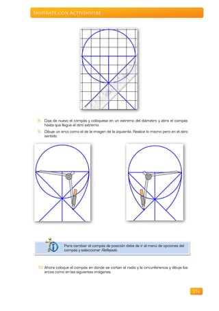 Inspírate con ActivInspire




 8. Coja de nuevo el compás y colóquese en un extremo del diámetro y abra el compás
    hasta que llegue al otro extremo.
 9. Dibuje un arco como el de la imagen de la izquierda. Realice lo mismo pero en el otro
    sentido.




                Para cambiar el compás de posición debe de ir al menú de opciones del
                compás y seleccionar Reflejado.



 10. Ahora coloque el compás en donde se cortan el radio y la circunferencia y dibuje los
     arcos como en las siguientes imágenes.



                                                                                            174
 
